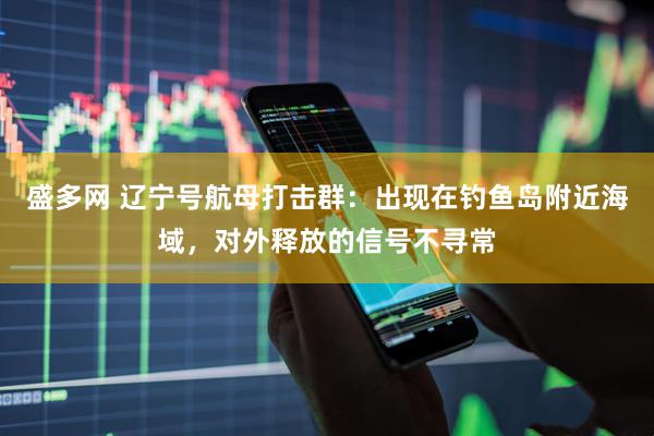 盛多网 辽宁号航母打击群：出现在钓鱼岛附近海域，对外释放的信号不寻常