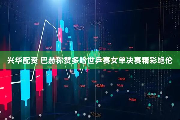 兴华配资 巴赫称赞多哈世乒赛女单决赛精彩绝伦