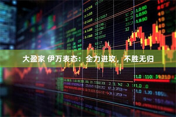 大盈家 伊万表态：全力进攻，不胜无归
