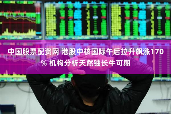 中国股票配资网 港股中核国际午后拉升飙涨170% 机构分析天然铀长牛可期