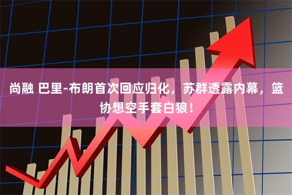 尚融 巴里-布朗首次回应归化，苏群透露内幕，篮协想空手套白狼！