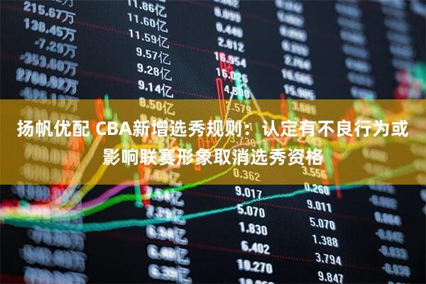 扬帆优配 CBA新增选秀规则：认定有不良行为或影响联赛形象取消选秀资格