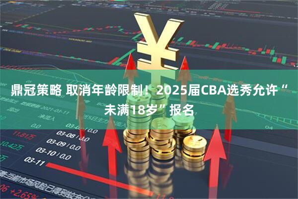 鼎冠策略 取消年龄限制！2025届CBA选秀允许“未满18岁”报名
