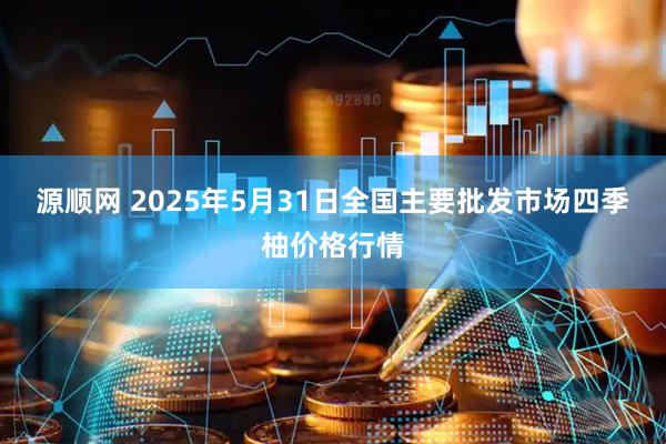 源顺网 2025年5月31日全国主要批发市场四季柚价格行情