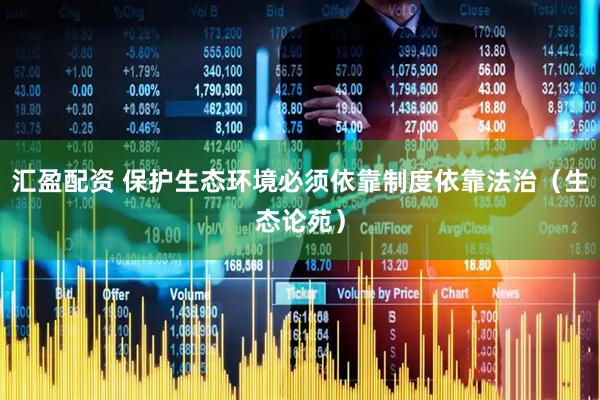 汇盈配资 保护生态环境必须依靠制度依靠法治（生态论苑）