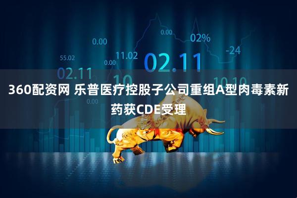 360配资网 乐普医疗控股子公司重组A型肉毒素新药获CDE受理