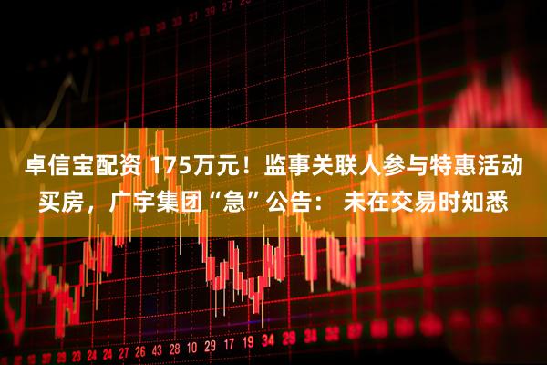 卓信宝配资 175万元！监事关联人参与特惠活动买房，广宇集团“急”公告： 未在交易时知悉