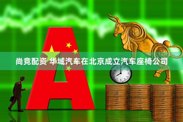 尚竞配资 华域汽车在北京成立汽车座椅公司