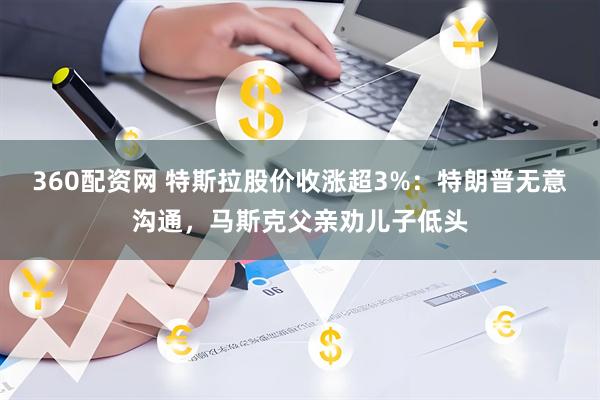 360配资网 特斯拉股价收涨超3%：特朗普无意沟通，马斯克父亲劝儿子低头