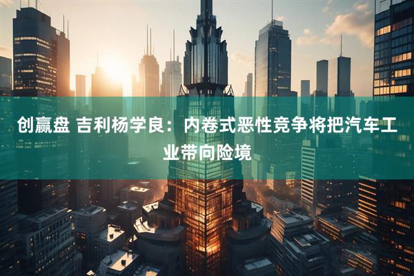 创赢盘 吉利杨学良：内卷式恶性竞争将把汽车工业带向险境