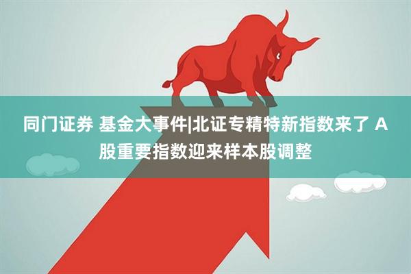 同门证券 基金大事件|北证专精特新指数来了 A股重要指数迎来样本股调整