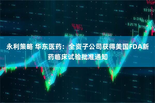永利策略 华东医药：全资子公司获得美国FDA新药临床试验批准通知