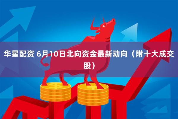 华星配资 6月10日北向资金最新动向（附十大成交股）