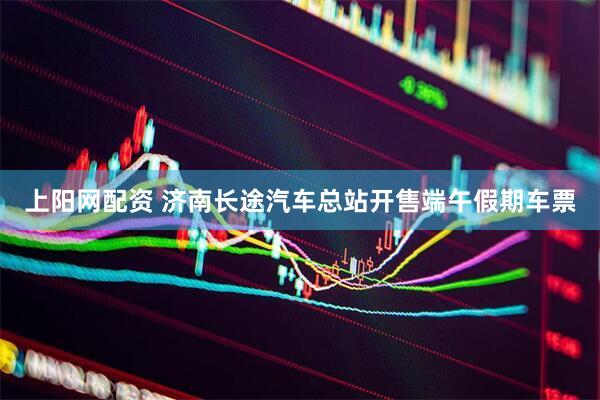 上阳网配资 济南长途汽车总站开售端午假期车票