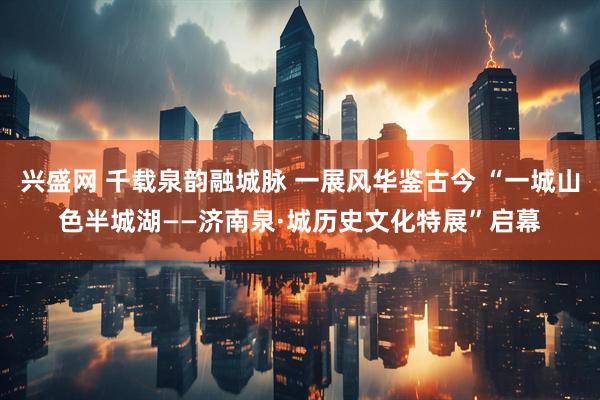 兴盛网 千载泉韵融城脉 一展风华鉴古今 “一城山色半城湖——济南泉·城历史文化特展”启幕