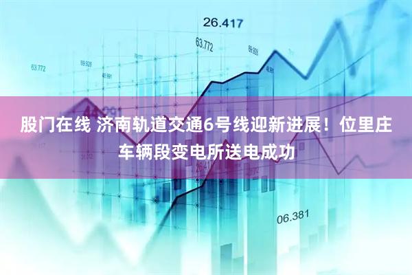 股门在线 济南轨道交通6号线迎新进展！位里庄车辆段变电所送电成功