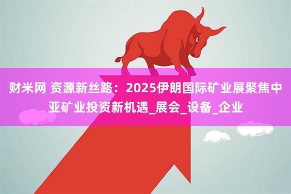 财米网 资源新丝路：2025伊朗国际矿业展聚焦中亚矿业投资新机遇_展会_设备_企业