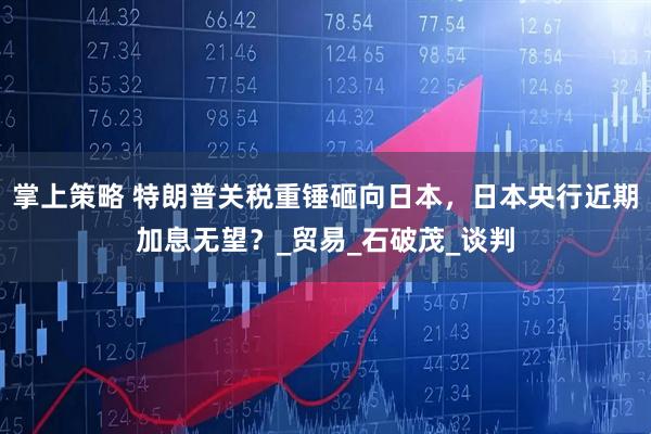 掌上策略 特朗普关税重锤砸向日本，日本央行近期加息无望？_贸易_石破茂_谈判