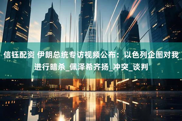 信钰配资 伊朗总统专访视频公布：以色列企图对我进行暗杀_佩泽希齐扬_冲突_谈判
