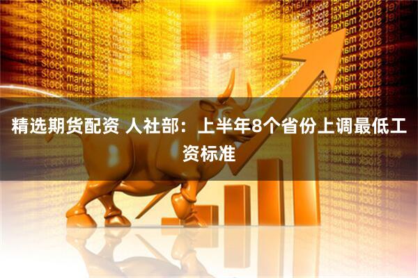 精选期货配资 人社部：上半年8个省份上调最低工资标准