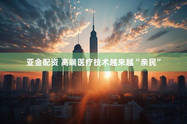 亚金配资 高端医疗技术越来越“亲民”