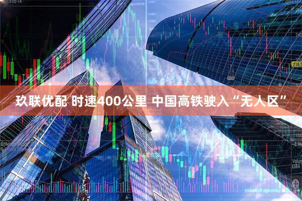玖联优配 时速400公里 中国高铁驶入“无人区”