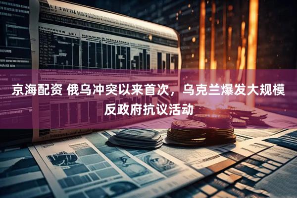 京海配资 俄乌冲突以来首次，乌克兰爆发大规模反政府抗议活动