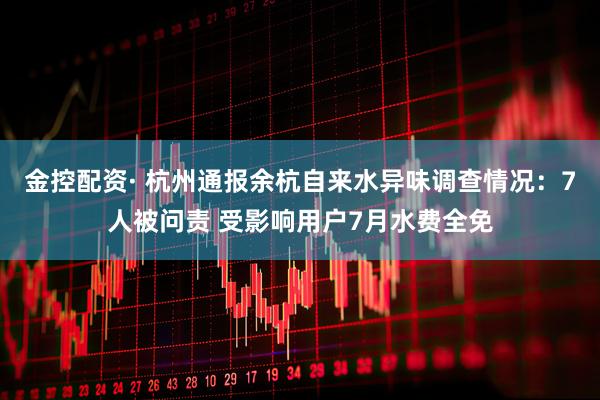 金控配资· 杭州通报余杭自来水异味调查情况：7人被问责 受影响用户7月水费全免