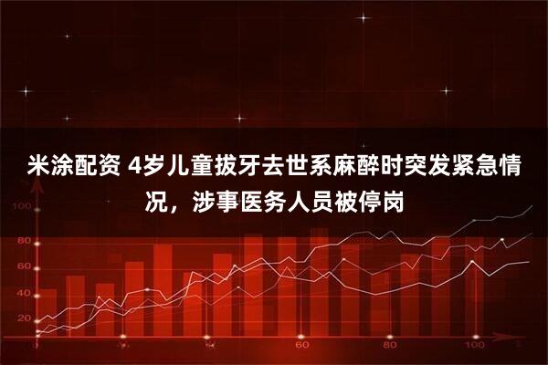 米涂配资 4岁儿童拔牙去世系麻醉时突发紧急情况，涉事医务人员被停岗