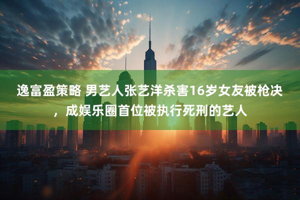 逸富盈策略 男艺人张艺洋杀害16岁女友被枪决，成娱乐圈首位被执行死刑的艺人
