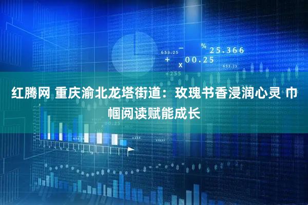 红腾网 重庆渝北龙塔街道：玫瑰书香浸润心灵 巾帼阅读赋能成长