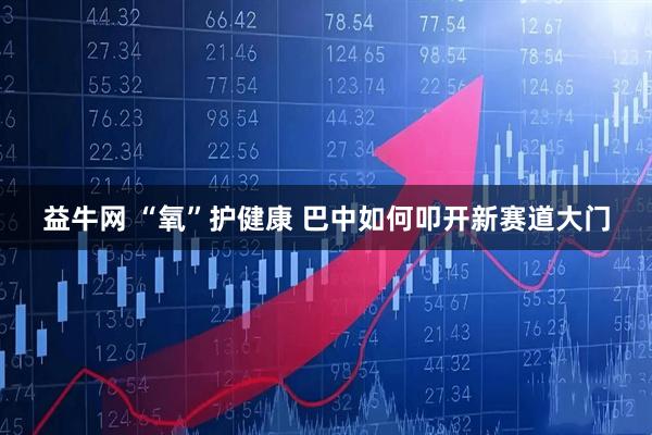 益牛网 “氧”护健康 巴中如何叩开新赛道大门