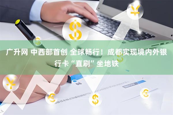 广升网 中西部首创 全球畅行！成都实现境内外银行卡“直刷”坐地铁