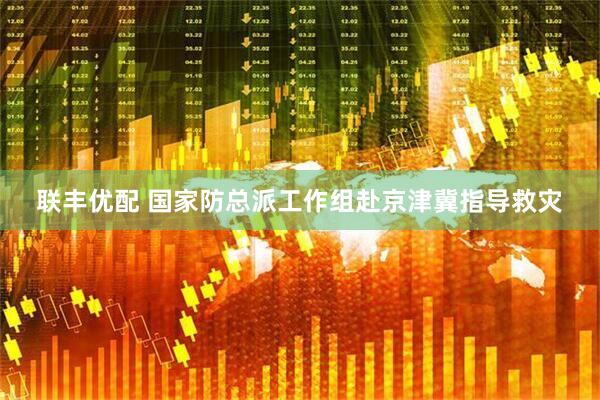 联丰优配 国家防总派工作组赴京津冀指导救灾