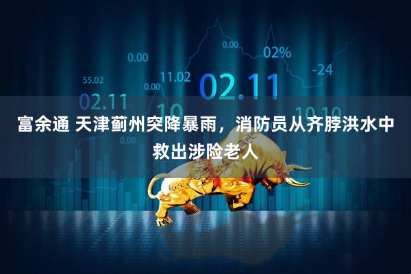 富余通 天津蓟州突降暴雨，消防员从齐脖洪水中救出涉险老人
