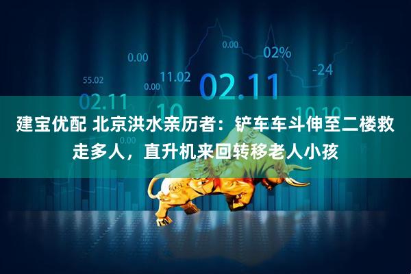 建宝优配 北京洪水亲历者：铲车车斗伸至二楼救走多人，直升机来回转移老人小孩