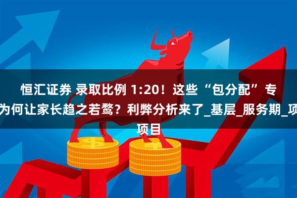 恒汇证券 录取比例 1:20！这些 “包分配” 专业为何让家长趋之若鹜？利弊分析来了_基层_服务期_项目
