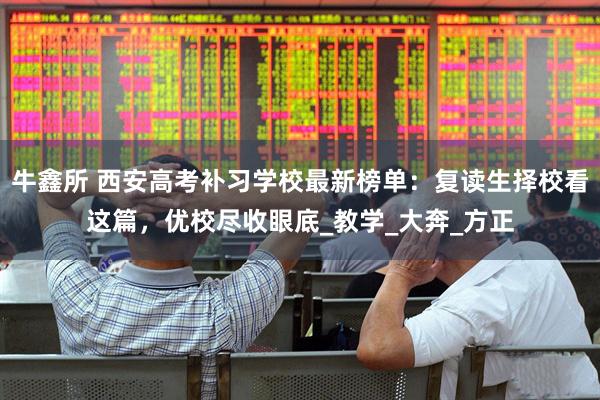 牛鑫所 西安高考补习学校最新榜单：复读生择校看这篇，优校尽收眼底_教学_大奔_方正
