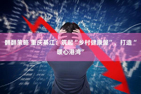 翻翻策略 重庆綦江：筑起“乡村健康屋”，打造“暖心港湾”