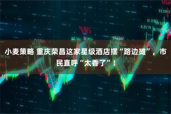 小麦策略 重庆荣昌这家星级酒店摆“路边摊”，市民直呼“太香了”！