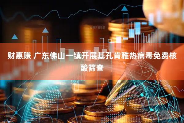 财惠赚 广东佛山一镇开展基孔肯雅热病毒免费核酸筛查