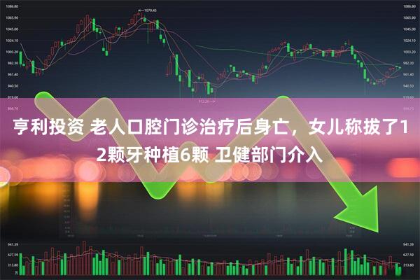 亨利投资 老人口腔门诊治疗后身亡，女儿称拔了12颗牙种植6颗 卫健部门介入