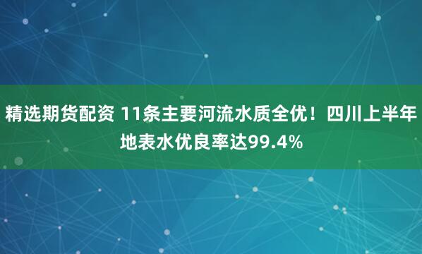 精选期货配资 11条主要河流水质全优！四川上半年地表水优良率达99.4%