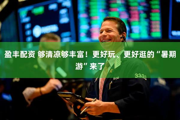 盈丰配资 够清凉够丰富！更好玩、更好逛的“暑期游”来了