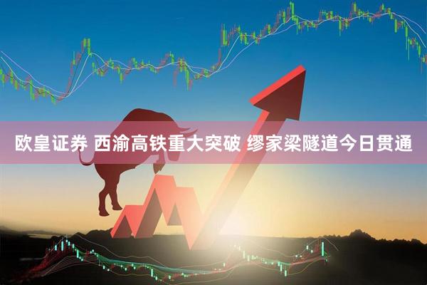 欧皇证券 西渝高铁重大突破 缪家梁隧道今日贯通