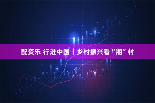 配资乐 行进中国｜乡村振兴看“湘”村
