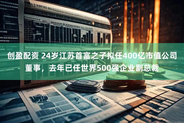 创盈配资 24岁江苏首富之子拟任400亿市值公司董事，去年已任世界500强企业副总裁