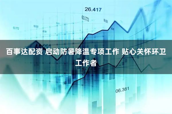 百事达配资 启动防暑降温专项工作 贴心关怀环卫工作者