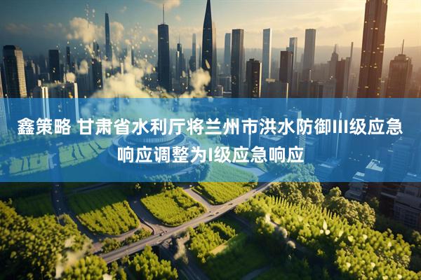 鑫策略 甘肃省水利厅将兰州市洪水防御III级应急响应调整为I级应急响应