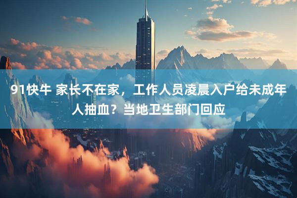 91快牛 家长不在家，工作人员凌晨入户给未成年人抽血？当地卫生部门回应